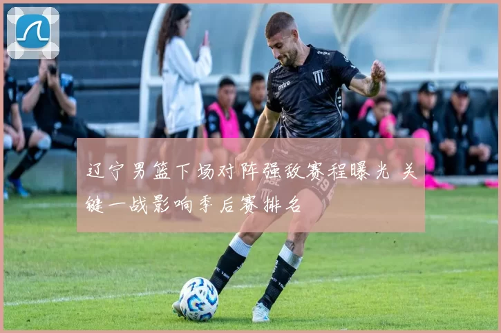 辽宁男篮下场对阵强敌赛程曝光 关键一战影响季后赛排名