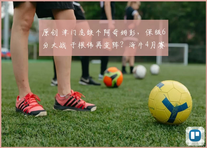 原创 津门虎缺个阿奇姆彭，保级6分大战 于根伟再变阵？海牛4月赛程艰难