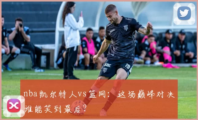 nba凯尔特人vs篮网：这场巅峰对决谁能笑到最后？