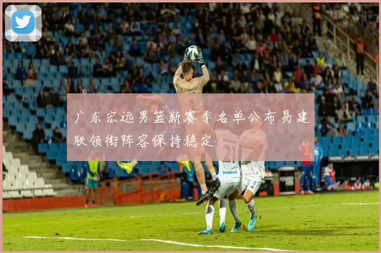 广东宏远男篮新赛季名单公布易建联领衔阵容保持稳定