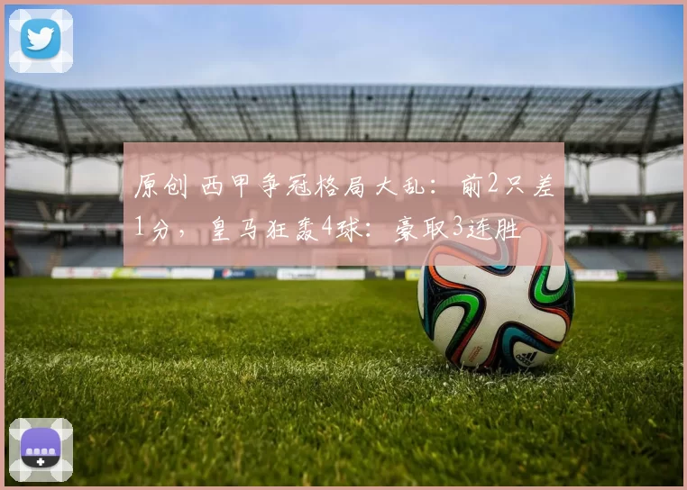 原创 西甲争冠格局大乱：前2只差1分，皇马狂轰4球：豪取3连胜