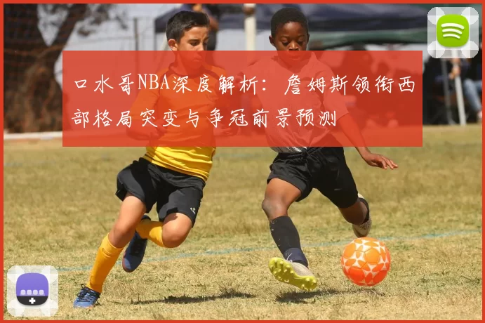 口水哥NBA深度解析：詹姆斯领衔西部格局突变与争冠前景预测