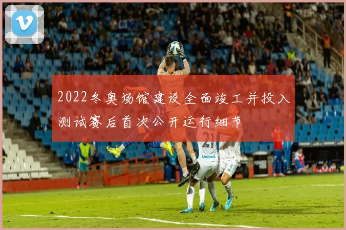 2022冬奥场馆建设全面竣工并投入测试赛后首次公开运行细节