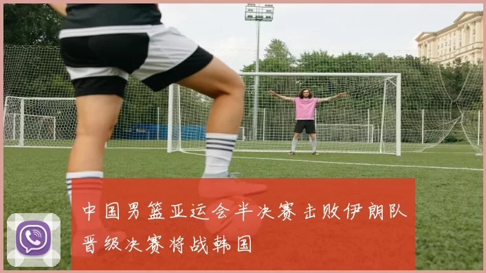 中国男篮亚运会半决赛击败伊朗队晋级决赛将战韩国